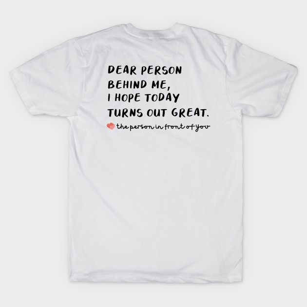 T Shirt that says Dear Person Behind Me I Hope Today Turns out Great by Schka